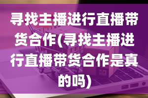 寻找主播进行直播带货合作(寻找主播进行直播带货合作是真的吗)