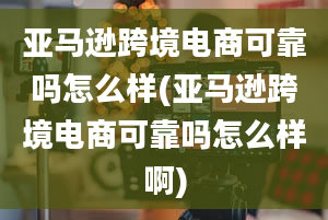 亚马逊跨境电商可靠吗怎么样(亚马逊跨境电商可靠吗怎么样啊)