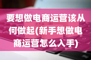 要想做电商运营该从何做起(新手想做电商运营怎么入手)