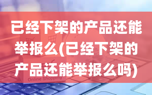 已经下架的产品还能举报么(已经下架的产品还能举报么吗)