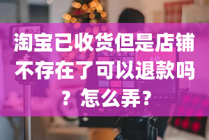 淘宝已收货但是店铺不存在了可以退款吗？怎么弄？