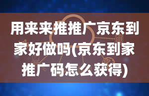 用来来推推广京东到家好做吗(京东到家推广码怎么获得)