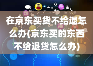 在京东买货不给退怎么办(京东买的东西不给退货怎么办)