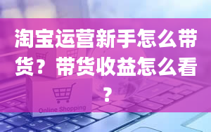 淘宝运营新手怎么带货？带货收益怎么看？