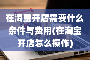 在淘宝开店需要什么条件与费用(在淘宝开店怎么操作)