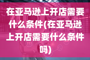 在亚马逊上开店需要什么条件(在亚马逊上开店需要什么条件吗)