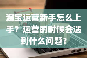 淘宝运营新手怎么上手？运营的时候会遇到什么问题？