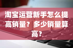 淘宝运营新手怎么提高销量？多少销量算高？