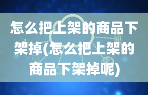 怎么把上架的商品下架掉(怎么把上架的商品下架掉呢)