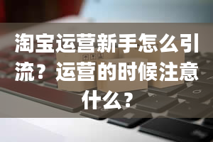 淘宝运营新手怎么引流？运营的时候注意什么？