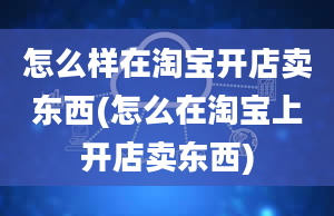 怎么样在淘宝开店卖东西(怎么在淘宝上开店卖东西)