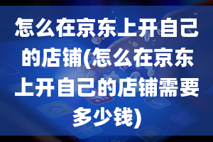 怎么在京东上开自己的店铺(怎么在京东上开自己的店铺需要多少钱)