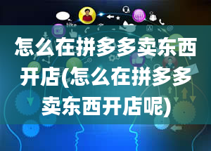 怎么在拼多多卖东西开店(怎么在拼多多卖东西开店呢)