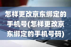 怎样更改京东绑定的手机号(怎样更改京东绑定的手机号码)