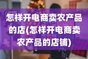 怎样开电商卖农产品的店(怎样开电商卖农产品的店铺)