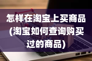 怎样在淘宝上买商品(淘宝如何查询购买过的商品)