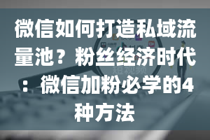 微信如何打造私域流量池？粉丝经济时代：微信加粉必学的4种方法