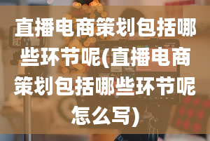 直播电商策划包括哪些环节呢(直播电商策划包括哪些环节呢怎么写)