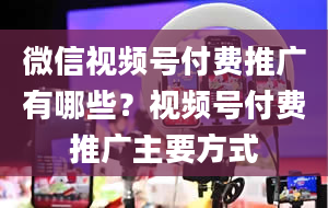 微信视频号付费推广有哪些？视频号付费推广主要方式