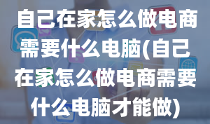 自己在家怎么做电商需要什么电脑(自己在家怎么做电商需要什么电脑才能做)