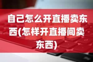 自己怎么开直播卖东西(怎样开直播间卖东西)