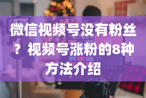 微信视频号没有粉丝？视频号涨粉的8种方法介绍