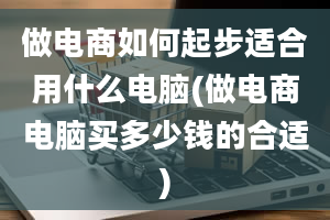 做电商如何起步适合用什么电脑(做电商电脑买多少钱的合适)