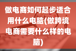 做电商如何起步适合用什么电脑(做跨境电商需要什么样的电脑)