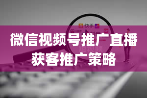 微信视频号推广直播获客推广策略