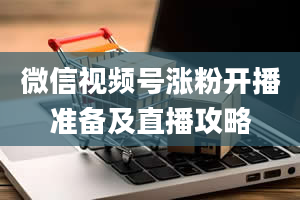 微信视频号涨粉开播准备及直播攻略