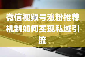 微信视频号涨粉推荐机制如何实现私域引流