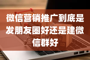 微信营销推广到底是发朋友圈好还是建微信群好