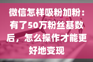 微信怎样吸粉加粉：有了50万粉丝基数后，怎么操作才能更好地变现