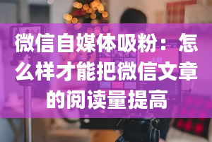 微信自媒体吸粉：怎么样才能把微信文章的阅读量提高