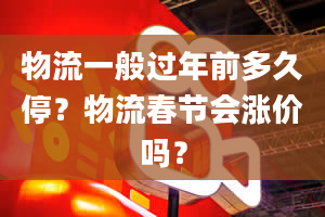 物流一般过年前多久停？物流春节会涨价吗？