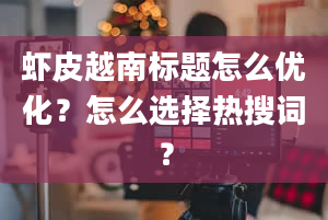 虾皮越南标题怎么优化？怎么选择热搜词？