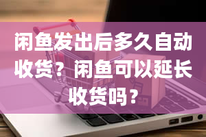 闲鱼发出后多久自动收货？闲鱼可以延长收货吗？