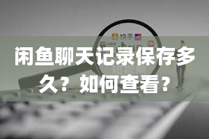 闲鱼聊天记录保存多久？如何查看？