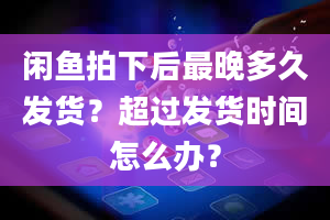 闲鱼拍下后最晚多久发货？超过发货时间怎么办？