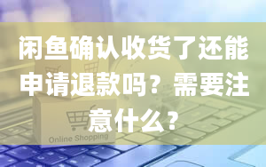 闲鱼确认收货了还能申请退款吗？需要注意什么？