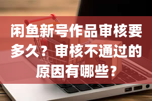 闲鱼新号作品审核要多久？审核不通过的原因有哪些？