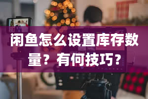 闲鱼怎么设置库存数量？有何技巧？