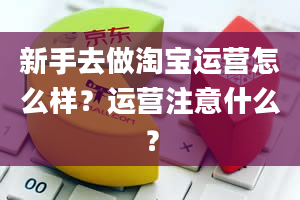 新手去做淘宝运营怎么样？运营注意什么？