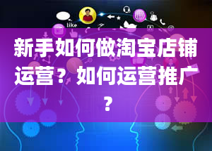 新手如何做淘宝店铺运营？如何运营推广？