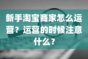 新手淘宝商家怎么运营？运营的时候注意什么？