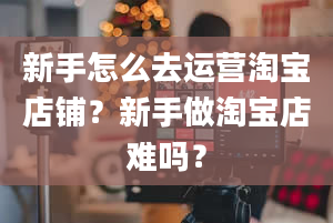 新手怎么去运营淘宝店铺？新手做淘宝店难吗？