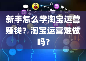 新手怎么学淘宝运营赚钱？淘宝运营难做吗？