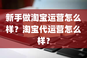 新手做淘宝运营怎么样？淘宝代运营怎么样？