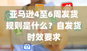 亚马逊4至6周发货规则是什么？自发货时效要求