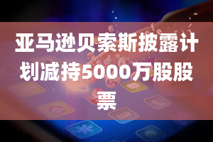 亚马逊贝索斯披露计划减持5000万股股票